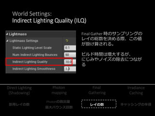 World Settings:
Indirect Lighting Quality (ILQ)
Final Gather 時のサンプリングの
レイの総数を決める際、この値
が掛け算される。
ビルド時間は増大するが、
にじみやノイズの除去につなが
る
Photon
mapping
Final
Gathering
Irradiance
Caching
Direct Lighting
(Shadowing)
影用レイの数
Photonの放出量
最大バウンス回数
レイの数 キャッシングの半径
 