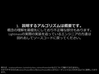 1. 説明するアルゴリズムは概要です。
概念の理解を最優先にしており不正確な部分もあります。
Lightmassの実際の実装を追っているエンジニアの方達は
回れ右してソースコードに戻ってください。
例えば、IrradiancePhoton, CacheOnSurface, IndirectPhotonPathなどについて触れておりません。
わかりやすさのためIndirectPhotonのEmitもDirectPhotonのEmitからシーケンシャルに行われるように説明しており
ます。
 