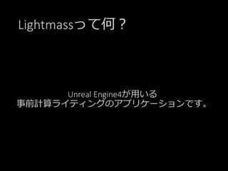 Lightmassって何？
Unreal Engine4が用いる
事前計算ライティングのアプリケーションです。
 