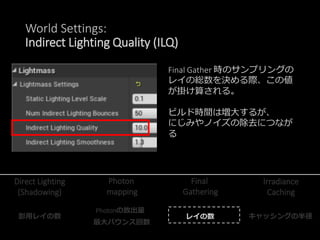 World Settings:
Indirect Lighting Smoothness (ILS)
Irradiance Cachingのキャッシュ半径
を制御する
値を大きくすることで、ビルド時
間は減り、にじみが解消されるが、
逆に、ディ...