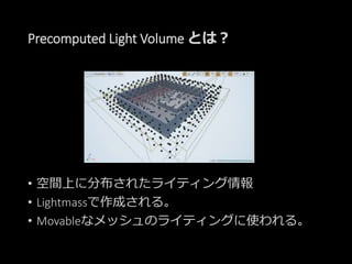 Precomputed Light Volume とは？
• 空間上に分布されたライティング情報
• Lightmassで作成される。
• Movableなメッシュのライティングに使われる。
 
