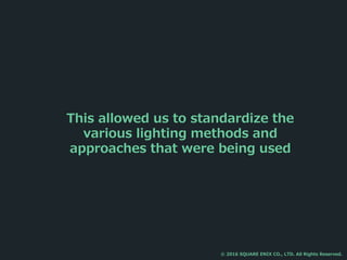 This allowed us to standardize the
various lighting methods and
approaches that were being used
© 2016 SQUARE ENIX CO., LTD. All Rights Reserved.
 