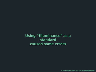 Using “Illuminance” as a
standard
caused some errors
© 2016 SQUARE ENIX CO., LTD. All Rights Reserved.
 