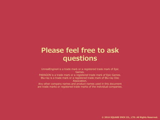 Please feel free to ask
questions
© 2016 SQUARE ENIX CO., LTD. All Rights Reserved.
UnrealEngine4 is a trade mark or a registered trade mark of Epic
Games.
PARAGON is a trade mark or a registered trade mark of Epic Games.
Blu-ray is a trade mark or a registered trade mark of Blu-ray Disc
Association.
Any other company names and product names used in this document
are trade marks or registered trade marks of the individual companies.
 