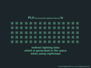 PLV(Precomputed Lighting Volume) is
indirect lighting data
which is generated in the space
when using Lightmass
© 2016 SQUARE ENIX CO., LTD. All Rights Reserved.
 