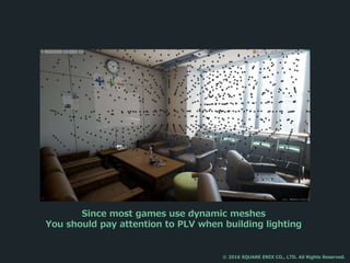 Since most games use dynamic meshes
You should pay attention to PLV when building lighting
© 2016 SQUARE ENIX CO., LTD. All Rights Reserved.
 