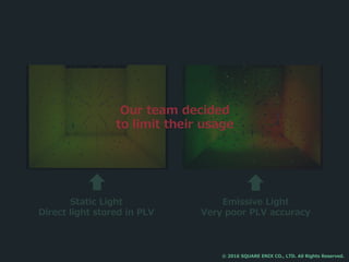 Static Light
Direct light stored in PLV
Emissive Light
Very poor PLV accuracy
Our team decided
to limit their usage
© 2016 SQUARE ENIX CO., LTD. All Rights Reserved.
 