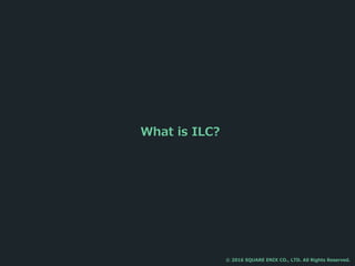 What is ILC?
© 2016 SQUARE ENIX CO., LTD. All Rights Reserved.
 