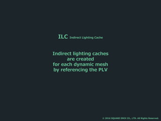 ILC Indirect Lighting Cache
Indirect lighting caches
are created
for each dynamic mesh
by referencing the PLV
© 2016 SQUARE ENIX CO., LTD. All Rights Reserved.
 