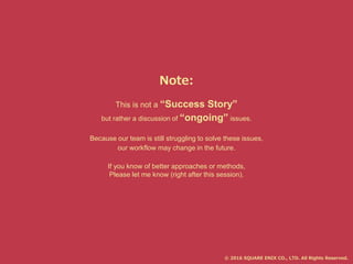 Note:
This is not a “Success Story”
but rather a discussion of “ongoing” issues.
Because our team is still struggling to solve these issues,
our workflow may change in the future.
If you know of better approaches or methods,
Please let me know (right after this session).
© 2016 SQUARE ENIX CO., LTD. All Rights Reserved.
 