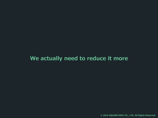 We actually need to reduce it more
© 2016 SQUARE ENIX CO., LTD. All Rights Reserved.
 