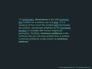 “In photometry, illuminance is the total luminous
flux incident on a surface, per unit area. It is a
measure of how much the incident light illuminates
the surface, wavelength-weighted by the luminosity
function to correlate with human brightness
perception. Similarly, luminous emittance is the
luminous flux per unit area emitted from a surface.
Luminous emittance is also known as luminous
exitance.”
© 2016 SQUARE ENIX CO., LTD. All Rights Reserved.
 