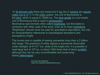 “In SI derived units these are measured in lux (lx) or lumens per square
metre (cd·sr·m−2). In the CGS system, the unit of illuminance is
the phot, which is equal to 10000 lux. The foot-candle is a non-metric
unit of illuminance that is used in photography.
Illuminance was formerly often called brightness, but this leads to
confusion with other uses of the word, such as to mean luminance.
"Brightness" should never be used for quantitative description, but only
for nonquantitative references to physiological sensations and
perceptions of light.
The human eye is capable of seeing somewhat more than a 2 trillion-
fold range: The presence of white objects is somewhat discernible
under starlight, at 5×10−5 lux, while at the bright end, it is possible to
read large text at 108 lux, or about 1000 times that of direct sunlight,
although this can be very uncomfortable and cause long-
lasting afterimages.”
© 2016 SQUARE ENIX CO., LTD. All Rights Reserved.
Excerpt from Wikipedia
https://en.wikipedia.org/wiki/Illuminance
 