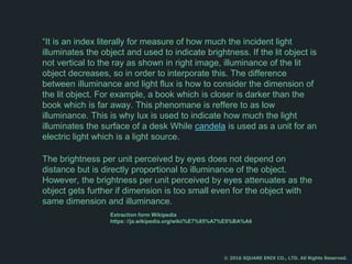 “It is an index literally for measure of how much the incident light
illuminates the object and used to indicate brightness. If the lit object is
not vertical to the ray as shown in right image, illuminance of the lit
object decreases, so in order to interporate this. The difference
between illuminance and light flux is how to consider the dimension of
the lit object. For example, a book which is closer is darker than the
book which is far away. This phenomane is reffere to as low
illuminance. This is why lux is used to indicate how much the light
illuminates the surface of a desk While candela is used as a unit for an
electric light which is a light source.
The brightness per unit perceived by eyes does not depend on
distance but is directly proportional to illuminance of the object.
However, the brightness per unit perceived by eyes attenuates as the
object gets further if dimension is too small even for the object with
same dimension and illuminance.
© 2016 SQUARE ENIX CO., LTD. All Rights Reserved.
Extraction form Wikipedia
https: //ja.wikipedia.org/wiki/%E7%85%A7%E5%BA%A6
 