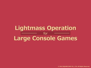 Lightmass Operation
for
Large Console Games
© 2016 SQUARE ENIX CO., LTD. All Rights Reserved.
 