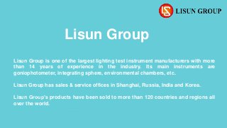 Lisun Group
Lisun Group is one of the largest lighting test instrument manufacturers with more
than 14 years of experience in the industry. Its main instruments are
goniophotometer, integrating sphere, environmental chambers, etc.
Lisun Group has sales & service offices in Shanghai, Russia, India and Korea.
Lisun Group’s products have been sold to more than 120 countries and regions all
over the world.
 