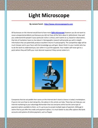 Light Microscope
_____________________________________________________________________________________

                          By ransom funch - http://www.microscopexperts.com



All businesses on the internet would love to have more light microscope however you do not want to
cause unexpected problems just because you did not have all the facts about it, beforehand. How well
you understand the people in your particular niche is critical, and it seems to us, based on observation,
that lots of marketers have no clue about it. Demographic research will provide you with in-depth
information that can potentially produce excellent returns if used properly. The competitive edge will be
much sharper and in your favor with the knowledge you will gain. Never think it is your market who has
to do the work to understand you; but rather it is just the opposite. Your readers will never get to a
point where they will fulfill your most desired response if they cannot relate to it.




Companies that do not peddle their wares on the Internet don't stand a chance in today's marketplace.
If you're not sure how to start doing this, the advice in this article can help. These tips can help you use
Internet marketing to your advantage.Remember that not everyone online has the same type of
payment option available to them, so it's up to you to accept multiple types of payment. Although it
seems fine to just offer the credit card payment option, it is much better to also offer options like bank
accounts and systems of online payment, such as Paypal.
 