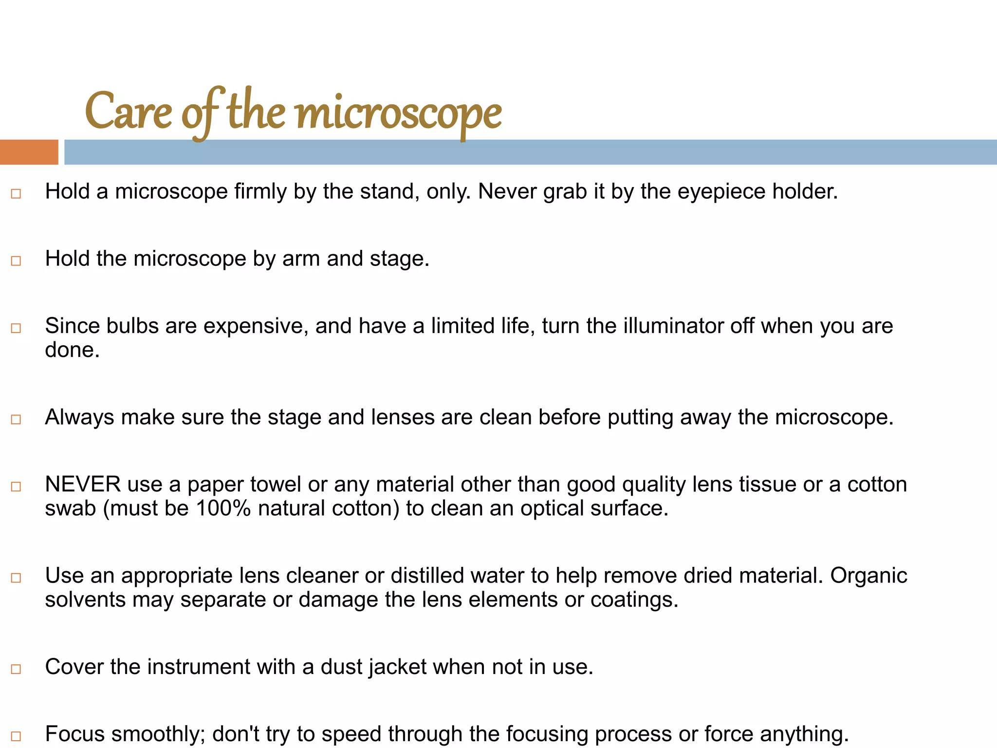 Care of the microscope
 Hold a microscope firmly by the stand, only. Never grab it by the eyepiece holder.
 Hold the microscope by arm and stage.
 Since bulbs are expensive, and have a limited life, turn the illuminator off when you are
done.
 Always make sure the stage and lenses are clean before putting away the microscope.
 NEVER use a paper towel or any material other than good quality lens tissue or a cotton
swab (must be 100% natural cotton) to clean an optical surface.
 Use an appropriate lens cleaner or distilled water to help remove dried material. Organic
solvents may separate or damage the lens elements or coatings.
 Cover the instrument with a dust jacket when not in use.
 Focus smoothly; don't try to speed through the focusing process or force anything.
 