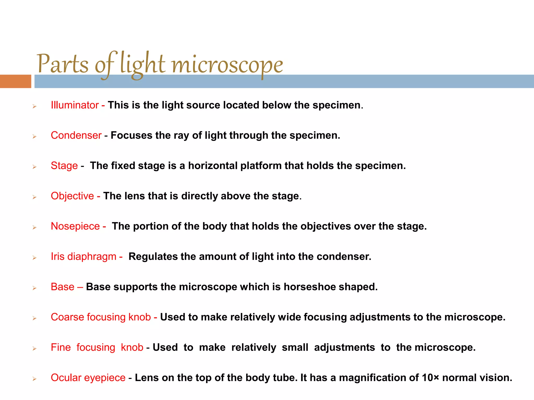 Parts of light microscope
 Illuminator - This is the light source located below the specimen.
 Condenser - Focuses the ray of light through the specimen.
 Stage - The fixed stage is a horizontal platform that holds the specimen.
 Objective - The lens that is directly above the stage.
 Nosepiece - The portion of the body that holds the objectives over the stage.
 Iris diaphragm - Regulates the amount of light into the condenser.
 Base – Base supports the microscope which is horseshoe shaped.
 Coarse focusing knob - Used to make relatively wide focusing adjustments to the microscope.
 Fine focusing knob - Used to make relatively small adjustments to the microscope.
 Ocular eyepiece - Lens on the top of the body tube. It has a magnification of 10× normal vision.
 