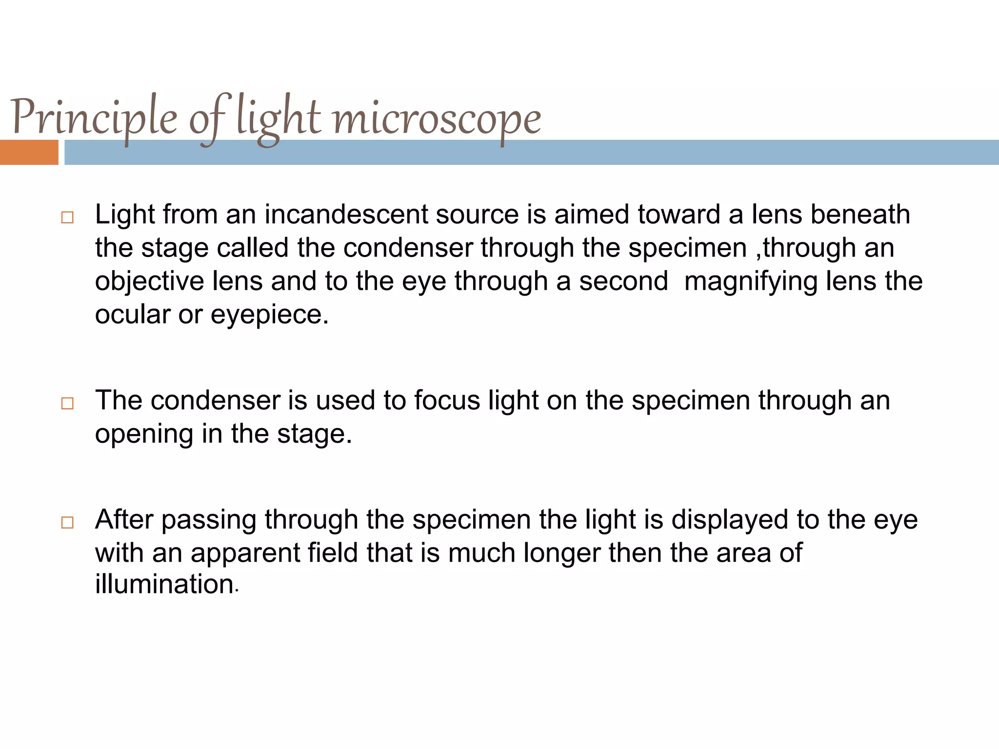 Principle of light microscope
 Light from an incandescent source is aimed toward a lens beneath
the stage called the condenser through the specimen ,through an
objective lens and to the eye through a second magnifying lens the
ocular or eyepiece.
 The condenser is used to focus light on the specimen through an
opening in the stage.
 After passing through the specimen the light is displayed to the eye
with an apparent field that is much longer then the area of
illumination.
 