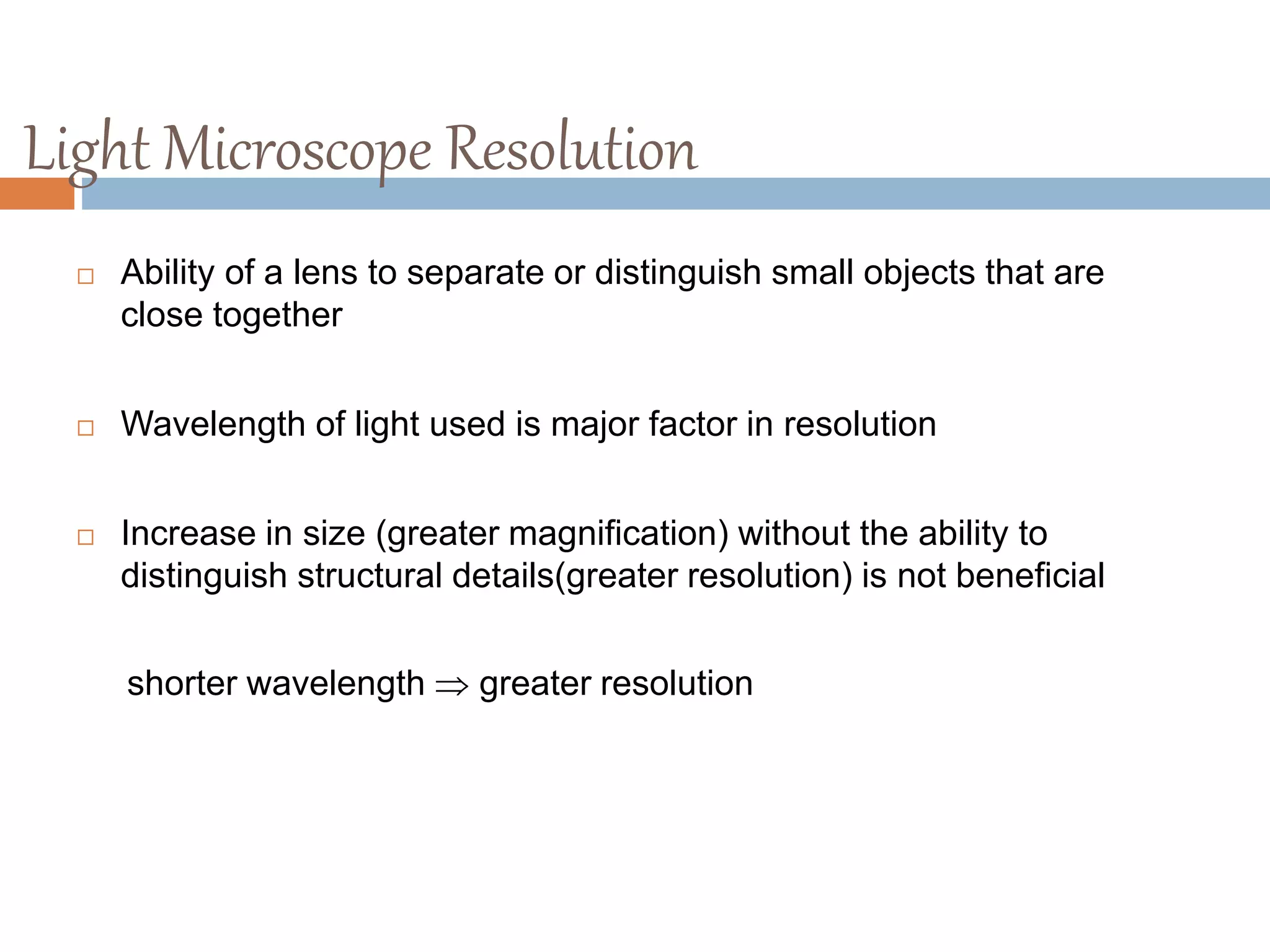 Light Microscope Resolution
 Ability of a lens to separate or distinguish small objects that are
close together
 Wavelength of light used is major factor in resolution
 Increase in size (greater magnification) without the ability to
distinguish structural details(greater resolution) is not beneficial
shorter wavelength  greater resolution
 
