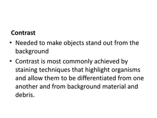 Contrast
• Needed to make objects stand out from the
background
• Contrast is most commonly achieved by
staining techniques that highlight organisms
and allow them to be differentiated from one
another and from background material and
debris.
 