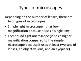 Types of microscopes
Depending on the number of lenses, there are
two types of microscopes
• Simple light microscope (it has low
magnification because it uses a single lens)
• Compound light microscope (it has a higher
magnification compared to the simple
microscope because it uses at least two sets of
lenses, an objective lens, and an eyepiece).
 
