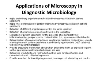 Applications of Microscopy in
Diagnostic Microbiology
• Rapid preliminary organism identification by direct visualization in patient
specimens
• Rapid final identification of certain organisms by direct visualization in patient
specimens
• Detection of different organisms present in the same specimen
• Detection of organisms not easily cultivated in the laboratory
• Evaluation of patient specimens for the presence of cells indicative of
inflammation (i.e., phagocytes) or contamination (i.e., squamous epithelial cells)
• Determination of an organism’s clinical significance; bacterial contaminants usually
are not present in patient specimens at sufficiently high numbers (×105 cells/mL)
to be seen by light microscopy
• Provide preculture information about which organisms might be expected to grow
so that appropriate cultivation techniques are used
• Determine which tests and methods should be used for identification and
characterization of cultivated organisms
• Provide a method for investigating unusual or unexpected laboratory test results
 