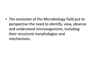 • The evolution of the Microbiology field put to
perspective the need to identify, view, observe
and understand microorganisms, including
their structural morphologies and
mechanisms.
 