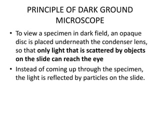 PRINCIPLE OF DARK GROUND
MICROSCOPE
• To view a specimen in dark field, an opaque
disc is placed underneath the condenser lens,
so that only light that is scattered by objects
on the slide can reach the eye
• Instead of coming up through the specimen,
the light is reflected by particles on the slide.
 