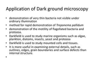Application of Dark ground microscopy
• demonstration of very thin bacteria not visible under
ordinary illumination
• method for rapid demonstration of Treponema pallidum
• demonstration of the motility of flagellated bacteria and
protozoa.
• Darkfield is used to study marine organisms such as algae,
plankton, diatoms, insects, yeast and protozoa
• Darkfield is used to study mounted cells and tissues.
• It is more useful in examining external details, such as
outlines, edges, grain boundaries and surface defects than
internal structure.
•
 