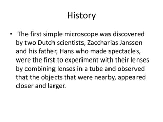 History
• The first simple microscope was discovered
by two Dutch scientists, Zaccharias Janssen
and his father, Hans who made spectacles,
were the first to experiment with their lenses
by combining lenses in a tube and observed
that the objects that were nearby, appeared
closer and larger.
 