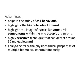 Advantages
• helps in the study of cell behaviour.
• highlights the biomolecule of interest.
• highlight the image of particular structural
components within the microscopic organisms.
• highly sensitive technique that can detect around
50 molecules/µm3.
• analyze or track the physiochemical properties of
multiple biomolecules simultaneously.
 