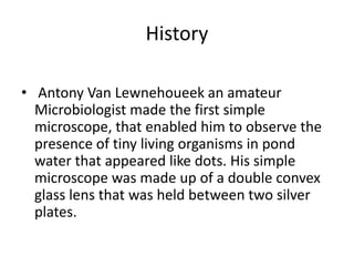 History
• Antony Van Lewnehoueek an amateur
Microbiologist made the first simple
microscope, that enabled him to observe the
presence of tiny living organisms in pond
water that appeared like dots. His simple
microscope was made up of a double convex
glass lens that was held between two silver
plates.
 