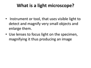 What is a light microscope?
• Instrument or tool, that uses visible light to
detect and magnify very small objects and
enlarge them.
• Use lenses to focus light on the specimen,
magnifying it thus producing an image
 