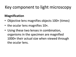 Key component to light microscopy
Magnification
• Objective lens magnifies objects 100× (times)
• the ocular lens magnifies 10×.
• Using these two lenses in combination,
organisms in the specimen are magnified
1000× their actual size when viewed through
the ocular lens.
 