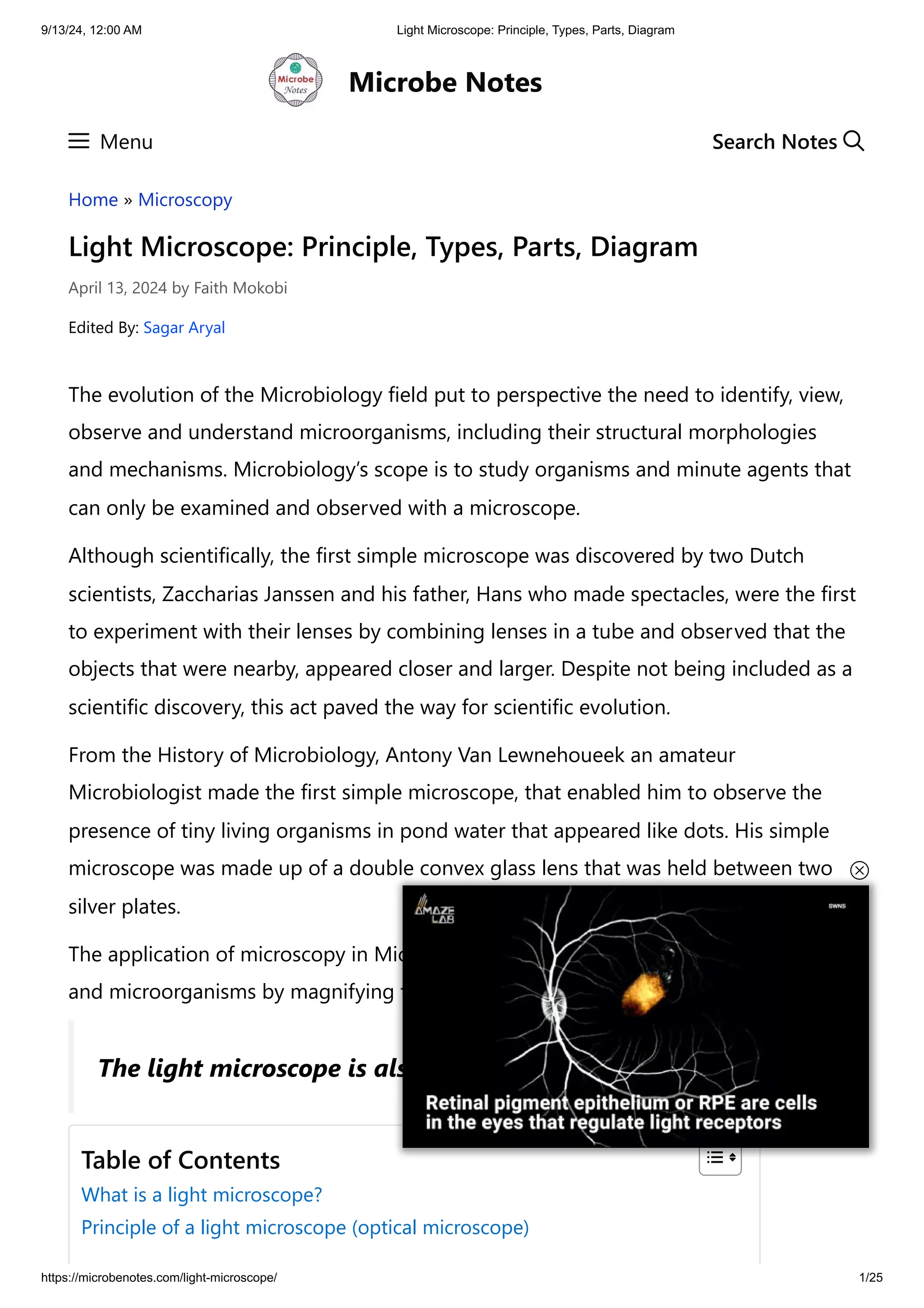 9/13/24, 12:00 AM Light Microscope: Principle, Types, Parts, Diagram
https://microbenotes.com/light-microscope/ 1/25
Home » Microscopy
Light Microscope: Principle, Types, Parts, Diagram
April 13, 2024 by Faith Mokobi
Edited By: Sagar Aryal
The evolution of the Microbiology field put to perspective the need to identify, view,
observe and understand microorganisms, including their structural morphologies
and mechanisms. Microbiology’s scope is to study organisms and minute agents that
can only be examined and observed with a microscope.
Although scientifically, the first simple microscope was discovered by two Dutch
scientists, Zaccharias Janssen and his father, Hans who made spectacles, were the first
to experiment with their lenses by combining lenses in a tube and observed that the
objects that were nearby, appeared closer and larger. Despite not being included as a
scientific discovery, this act paved the way for scientific evolution.
From the History of Microbiology, Antony Van Lewnehoueek an amateur
Microbiologist made the first simple microscope, that enabled him to observe the
presence of tiny living organisms in pond water that appeared like dots. His simple
microscope was made up of a double convex glass lens that was held between two
silver plates.
The application of microscopy in Microbiology enhanced the visualization of cells
and microorganisms by magnifying their images to make them larger.
Microbe Notes
Menu
The light microscope is also known as an optical microscope.
Table of Contents
What is a light microscope?
Principle of a light microscope (optical microscope)
Search Notes
 