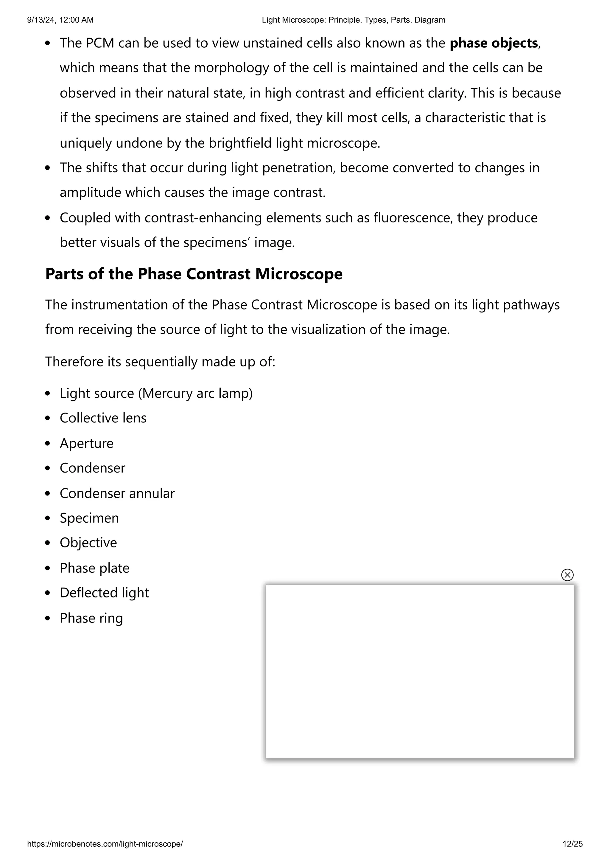 9/13/24, 12:00 AM Light Microscope: Principle, Types, Parts, Diagram
https://microbenotes.com/light-microscope/ 12/25
The PCM can be used to view unstained cells also known as the phase objects,
which means that the morphology of the cell is maintained and the cells can be
observed in their natural state, in high contrast and efficient clarity. This is because
if the specimens are stained and fixed, they kill most cells, a characteristic that is
uniquely undone by the brightfield light microscope.
The shifts that occur during light penetration, become converted to changes in
amplitude which causes the image contrast.
Coupled with contrast-enhancing elements such as fluorescence, they produce
better visuals of the specimens’ image.
Parts of the Phase Contrast Microscope
The instrumentation of the Phase Contrast Microscope is based on its light pathways
from receiving the source of light to the visualization of the image.
Therefore its sequentially made up of:
Light source (Mercury arc lamp)
Collective lens
Aperture
Condenser
Condenser annular
Specimen
Objective
Phase plate
Deflected light
Phase ring
 