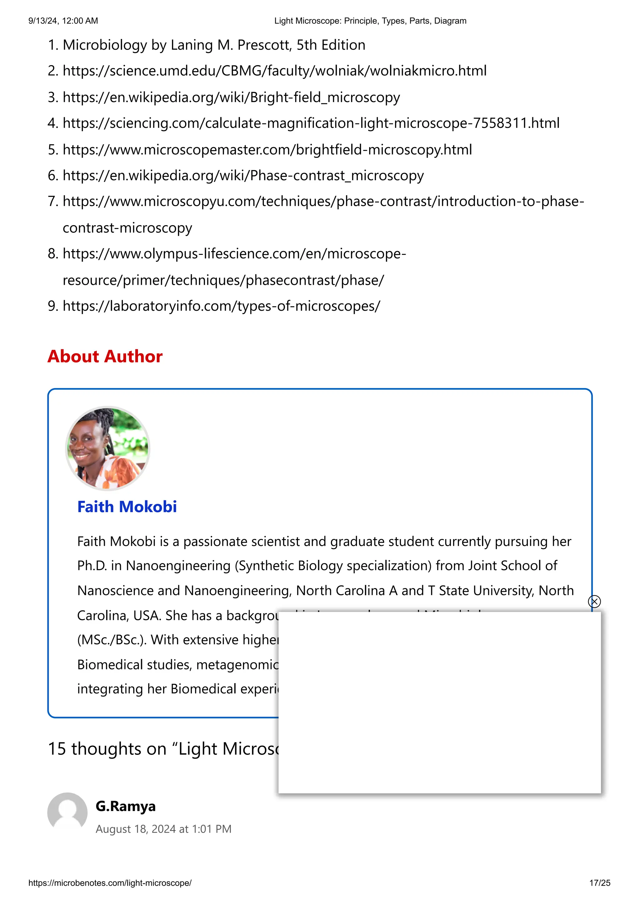 9/13/24, 12:00 AM Light Microscope: Principle, Types, Parts, Diagram
https://microbenotes.com/light-microscope/ 17/25
1. Microbiology by Laning M. Prescott, 5th Edition
2. https://science.umd.edu/CBMG/faculty/wolniak/wolniakmicro.html
3. https://en.wikipedia.org/wiki/Bright-field_microscopy
4. https://sciencing.com/calculate-magnification-light-microscope-7558311.html
5. https://www.microscopemaster.com/brightfield-microscopy.html
6. https://en.wikipedia.org/wiki/Phase-contrast_microscopy
7. https://www.microscopyu.com/techniques/phase-contrast/introduction-to-phase-
contrast-microscopy
8. https://www.olympus-lifescience.com/en/microscope-
resource/primer/techniques/phasecontrast/phase/
9. https://laboratoryinfo.com/types-of-microscopes/
About Author
Faith Mokobi
Faith Mokobi is a passionate scientist and graduate student currently pursuing her
Ph.D. in Nanoengineering (Synthetic Biology specialization) from Joint School of
Nanoscience and Nanoengineering, North Carolina A and T State University, North
Carolina, USA. She has a background in Immunology and Microbiology
(MSc./BSc.). With extensive higher education teaching and research experience in
Biomedical studies, metagenomic studies, and drug resistance, Faith is currently
integrating her Biomedical experience in nanotechnology and cancer theranostics.
15 thoughts on “Light Microscope: Principle, Types, Parts, Diagram”
G.Ramya
August 18, 2024 at 1:01 PM
 