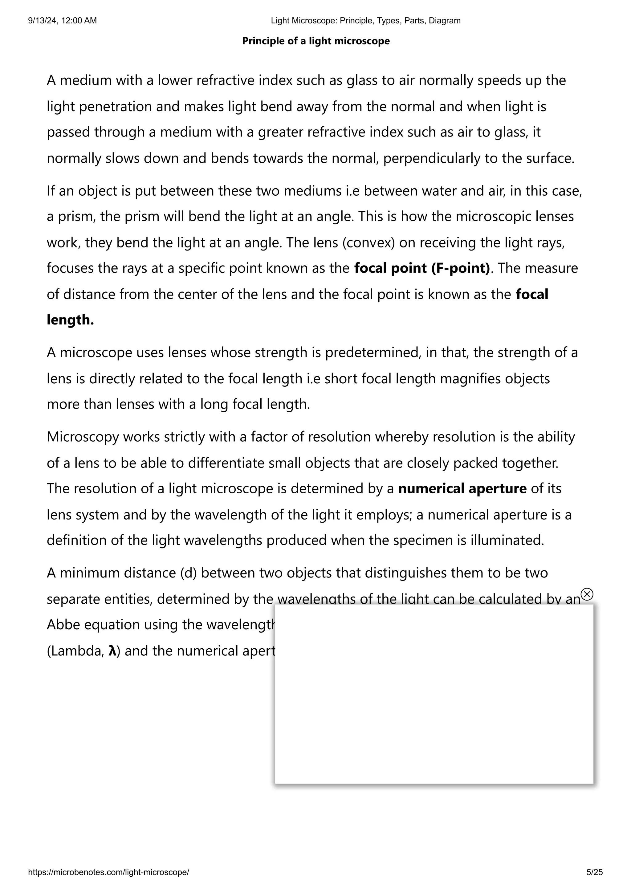 9/13/24, 12:00 AM Light Microscope: Principle, Types, Parts, Diagram
https://microbenotes.com/light-microscope/ 5/25
Principle of a light microscope
A medium with a lower refractive index such as glass to air normally speeds up the
light penetration and makes light bend away from the normal and when light is
passed through a medium with a greater refractive index such as air to glass, it
normally slows down and bends towards the normal, perpendicularly to the surface.
If an object is put between these two mediums i.e between water and air, in this case,
a prism, the prism will bend the light at an angle. This is how the microscopic lenses
work, they bend the light at an angle. The lens (convex) on receiving the light rays,
focuses the rays at a specific point known as the focal point (F-point). The measure
of distance from the center of the lens and the focal point is known as the focal
length.
A microscope uses lenses whose strength is predetermined, in that, the strength of a
lens is directly related to the focal length i.e short focal length magnifies objects
more than lenses with a long focal length.
Microscopy works strictly with a factor of resolution whereby resolution is the ability
of a lens to be able to differentiate small objects that are closely packed together.
The resolution of a light microscope is determined by a numerical aperture of its
lens system and by the wavelength of the light it employs; a numerical aperture is a
definition of the light wavelengths produced when the specimen is illuminated.
A minimum distance (d) between two objects that distinguishes them to be two
separate entities, determined by the wavelengths of the light can be calculated by an
Abbe equation using the wavelength of the light that illuminated the specimen
(Lambda, λ) and the numerical aperture (NA, n sin Ɵ) i.e. d=0.5 λ/n sin Ɵ
 