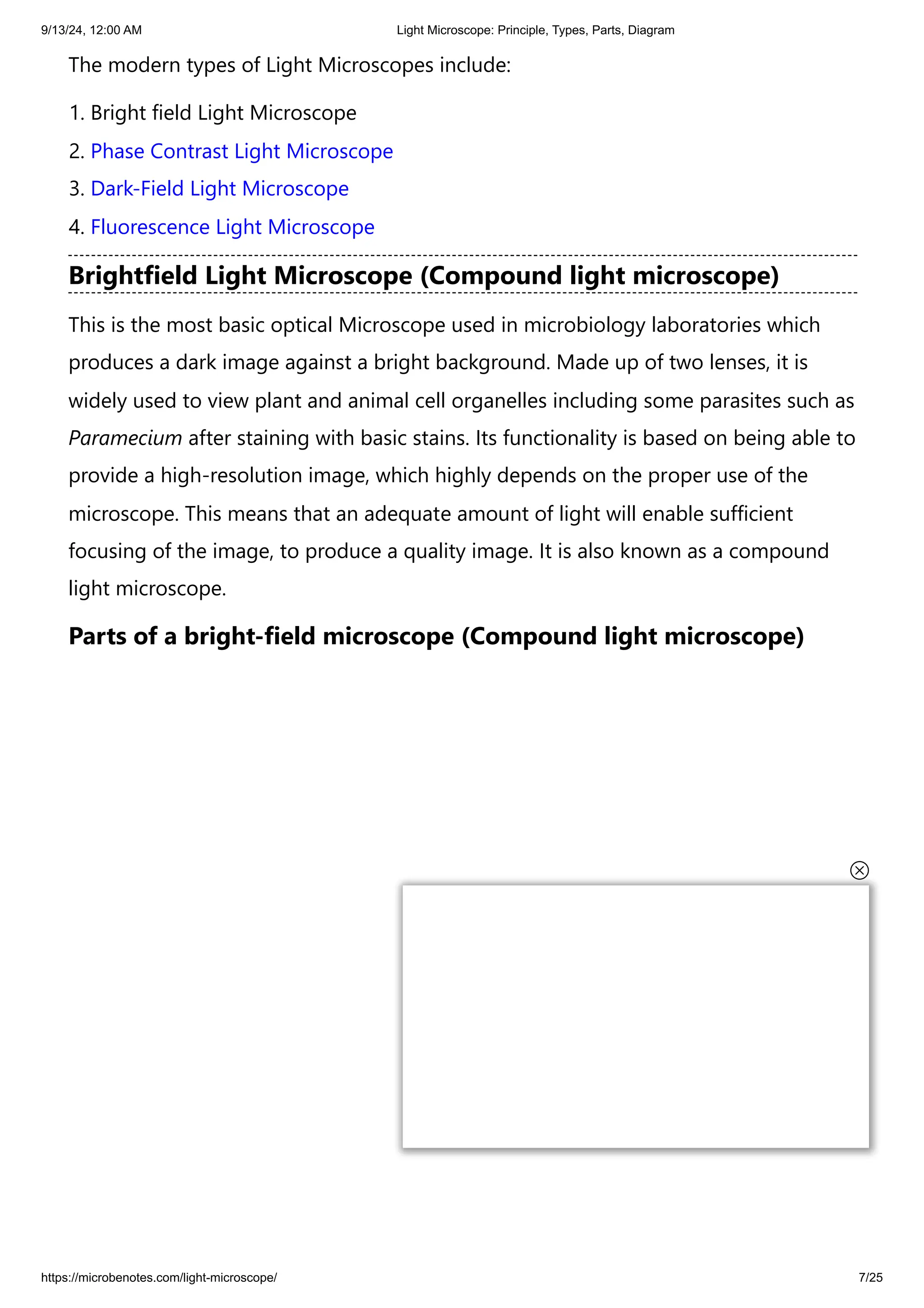 9/13/24, 12:00 AM Light Microscope: Principle, Types, Parts, Diagram
https://microbenotes.com/light-microscope/ 7/25
The modern types of Light Microscopes include:
1. Bright field Light Microscope
2. Phase Contrast Light Microscope
3. Dark-Field Light Microscope
4. Fluorescence Light Microscope
Brightfield Light Microscope (Compound light microscope)
This is the most basic optical Microscope used in microbiology laboratories which
produces a dark image against a bright background. Made up of two lenses, it is
widely used to view plant and animal cell organelles including some parasites such as
Paramecium after staining with basic stains. Its functionality is based on being able to
provide a high-resolution image, which highly depends on the proper use of the
microscope. This means that an adequate amount of light will enable sufficient
focusing of the image, to produce a quality image. It is also known as a compound
light microscope.
Parts of a bright-field microscope (Compound light microscope)
 