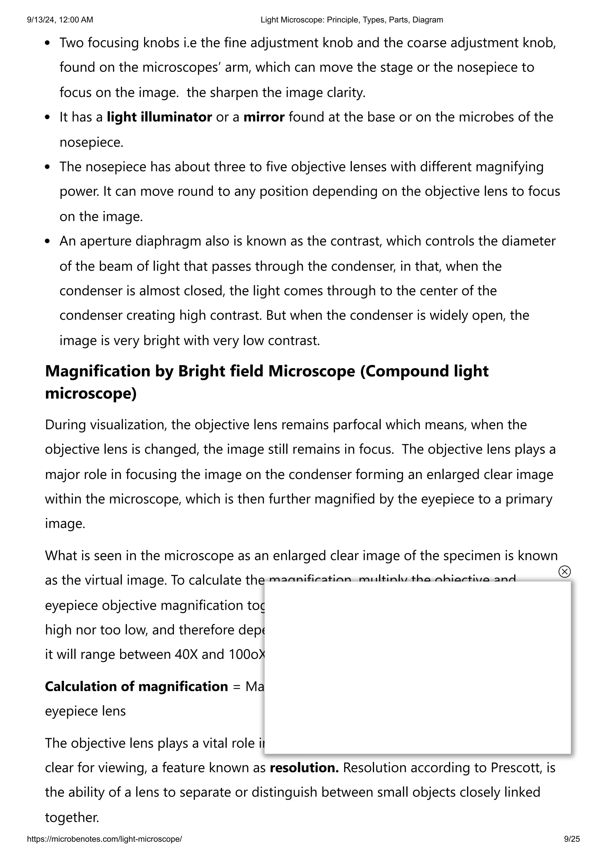 9/13/24, 12:00 AM Light Microscope: Principle, Types, Parts, Diagram
https://microbenotes.com/light-microscope/ 9/25
Two focusing knobs i.e the fine adjustment knob and the coarse adjustment knob,
found on the microscopes’ arm, which can move the stage or the nosepiece to
focus on the image. the sharpen the image clarity.
It has a light illuminator or a mirror found at the base or on the microbes of the
nosepiece.
The nosepiece has about three to five objective lenses with different magnifying
power. It can move round to any position depending on the objective lens to focus
on the image.
An aperture diaphragm also is known as the contrast, which controls the diameter
of the beam of light that passes through the condenser, in that, when the
condenser is almost closed, the light comes through to the center of the
condenser creating high contrast. But when the condenser is widely open, the
image is very bright with very low contrast.
Magnification by Bright field Microscope (Compound light
microscope)
During visualization, the objective lens remains parfocal which means, when the
objective lens is changed, the image still remains in focus. The objective lens plays a
major role in focusing the image on the condenser forming an enlarged clear image
within the microscope, which is then further magnified by the eyepiece to a primary
image.
What is seen in the microscope as an enlarged clear image of the specimen is known
as the virtual image. To calculate the magnification, multiply the objective and
eyepiece objective magnification together. The magnification is standard, i.e not too
high nor too low, and therefore depending on the magnification power of the lenses,
it will range between 40X and 100oX.
Calculation of magnification = Magnification of objective lens/magnification of the
eyepiece lens
The objective lens plays a vital role in not only enlarging the image but also making it
clear for viewing, a feature known as resolution. Resolution according to Prescott, is
the ability of a lens to separate or distinguish between small objects closely linked
together.
 