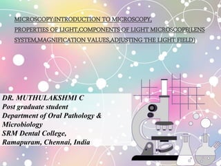 DR. MUTHULAKSHMI C
Post graduate student
Department of Oral Pathology &
Microbiology
SRM Dental College,
Ramapuram, Chennai, India
MICROSCOPY:INTRODUCTION TO MICROSCOPY,
PROPERTIES OF LIGHT,COMPONENTS OF LIGHT MICROSCOPE(LENS
SYSTEM,MAGNIFICATION VALUES,ADJUSTING THE LIGHT FIELD)
 