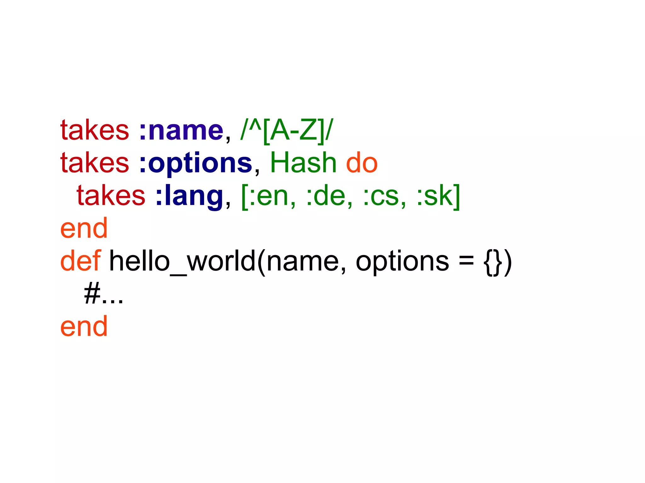 takes :name, /^[A-Z]/
takes :options, Hash do
  takes :lang, [:en, :de, :cs, :sk]
end
def hello_world(name, options = {})
   #...
end
 