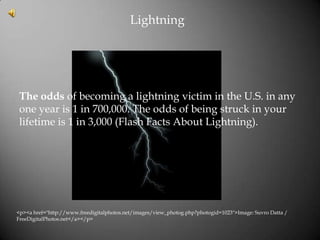 Lightning




 The odds of becoming a lightning victim in the U.S. in any
 one year is 1 in 700,000. The odds of being struck in your
 lifetime is 1 in 3,000 (Flash Facts About Lightning).




<p><a href="http://www.freedigitalphotos.net/images/view_photog.php?photogid=1023">Image: Suvro Datta /
FreeDigitalPhotos.net</a></p>
 