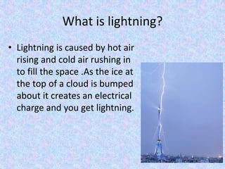 What is lightning?
• Lightning is caused by hot air
  rising and cold air rushing in
  to fill the space .As the ice at
  the top of a cloud is bumped
  about it creates an electrical
  charge and you get lightning.
 