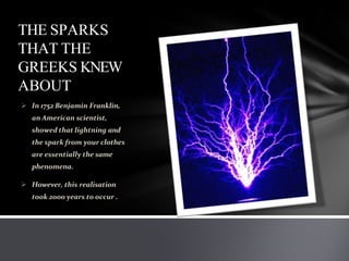 THE SPARKS
THAT THE
GREEKS KNEW
ABOUT
 In 1752 Benjamin Franklin,
an American scientist,
showed that lightning and
the spark from your clothes
are essentially the same
phenomena.
 However, this realisation
took 2000 years to occur .
 