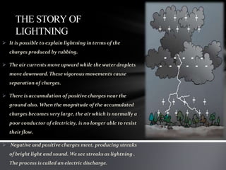 THE STORY OF
LIGHTNING
 It is possible to explain lightning in terms of the
charges produced by rubbing.
 The air currents move upward while the water droplets
move downward. These vigorous movements cause
separation of charges.
 There is accumulation of positive charges near the
ground also. When the magnitude of the accumulated
charges becomes very large, the air which is normally a
poor conductor of electricity, is no longer able to resist
their flow.
 Negative and positive charges meet, producing streaks
of bright light and sound. We see streaks as lightning .
The process is called an electric discharge.
 