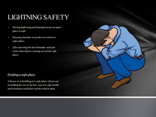LIGHTNING SAFETY
 During lightningand thunderstorm no open
place is safe.
 Hearing thunder is an alert to rush to a
safer place.
 After hearing the last thunder, wait for
some time before coming out of the safe
place.
Finding a safe place
A house or a building is a safe place. If you are
travelling by car or by bus, you are safe inside
with windows and doors of the vehicle shut.
 