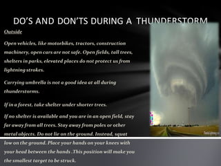 DO’S AND DON’TS DURING A THUNDERSTORM
Outside
Open vehicles, like motorbikes, tractors, construction
machinery, open cars are not safe. Open fields, tall trees,
shelters in parks, elevated places do not protect us from
lightning strokes.
Carrying umbrella is not a good idea at all during
thunderstorms.
If in a forest, take shelter under shorter trees.
If no shelter is available and you are in an open field, stay
far away from all trees. Stay away from poles or other
metal objects. Do not lie on the ground. Instead, squat
low on the ground. Place your hands on your knees with
your head between the hands .This position will make you
the smallest target to be struck.
 